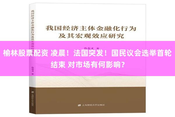 榆林股票配资 凌晨！法国突发！国民议会选举首轮结束 对市场有何影响？