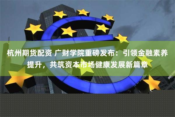 杭州期货配资 广财学院重磅发布：引领金融素养提升，共筑资本市场健康发展新篇章