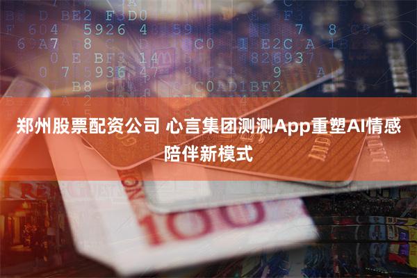 郑州股票配资公司 心言集团测测App重塑AI情感陪伴新模式