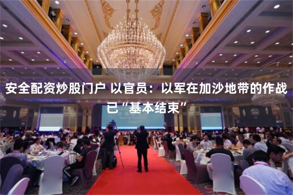 安全配资炒股门户 以官员：以军在加沙地带的作战已“基本结束”