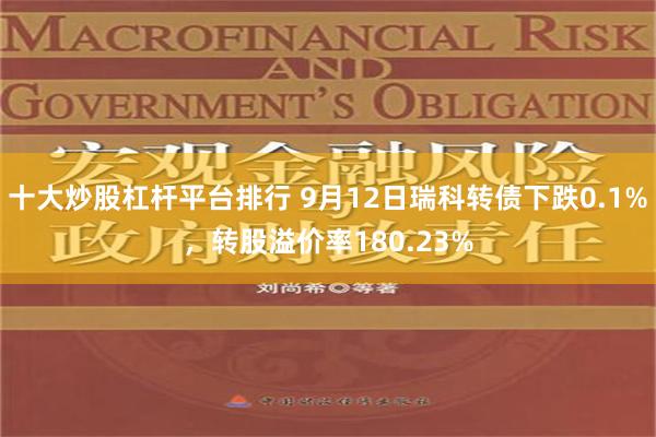 十大炒股杠杆平台排行 9月12日瑞科转债下跌0.1%，转股溢价率180.23%