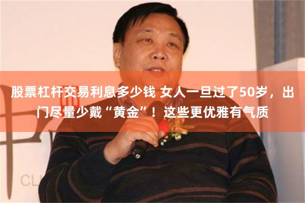 股票杠杆交易利息多少钱 女人一旦过了50岁，出门尽量少戴“黄金”！这些更优雅有气质