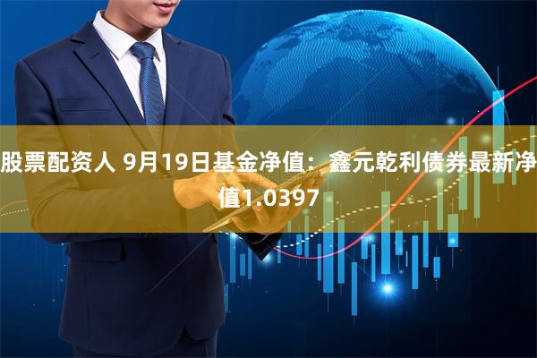 股票配资人 9月19日基金净值：鑫元乾利债券最新净值1.0397