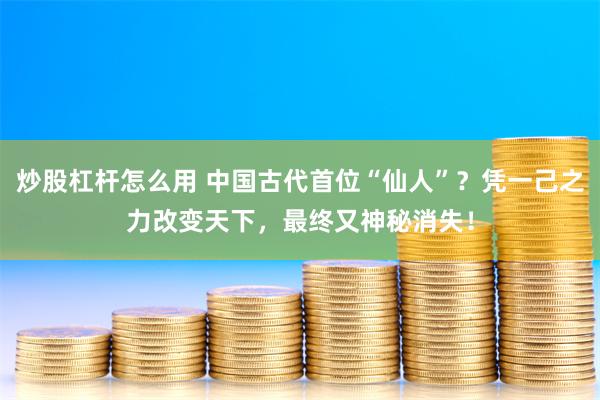 炒股杠杆怎么用 中国古代首位“仙人”？凭一己之力改变天下，最终又神秘消失！