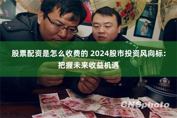 股票配资是怎么收费的 2024股市投资风向标：把握未来收益机遇