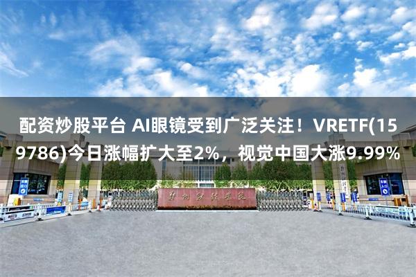 配资炒股平台 AI眼镜受到广泛关注！VRETF(159786)今日涨幅扩大至2%，视觉中国大涨9.99%