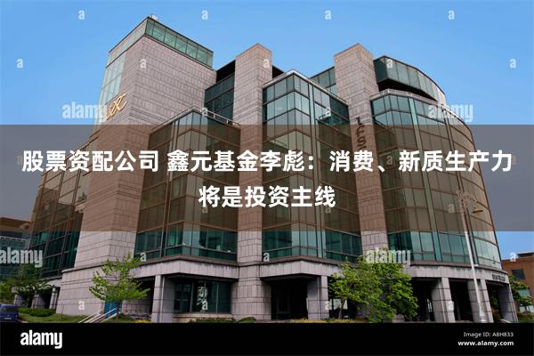 股票资配公司 鑫元基金李彪：消费、新质生产力将是投资主线