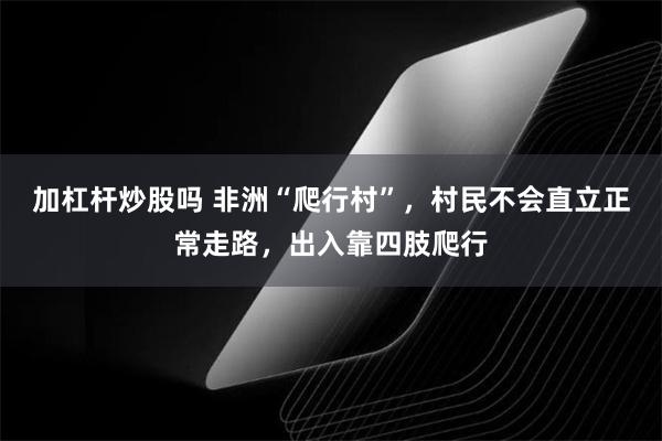 加杠杆炒股吗 非洲“爬行村”，村民不会直立正常走路，出入靠四肢爬行