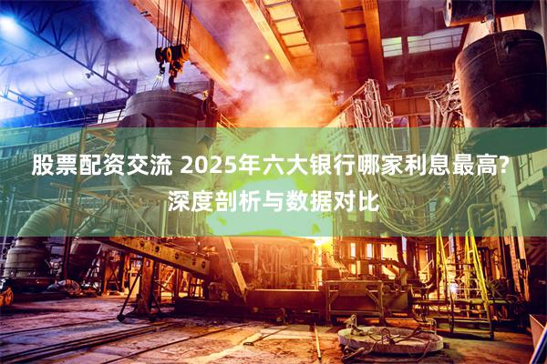 股票配资交流 2025年六大银行哪家利息最高? 深度剖析与数据对比