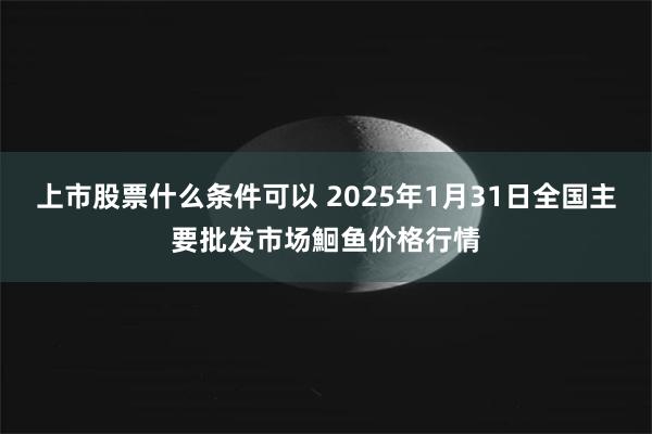 上市股票什么条件可以 2025年1月31日全国主要批发市场鮰鱼价格行情