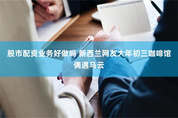 股市配资业务好做吗 新西兰网友大年初三咖啡馆偶遇马云