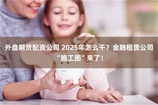 外盘期货配资公司 2025年怎么干？金融租赁公司“施工图”来了！