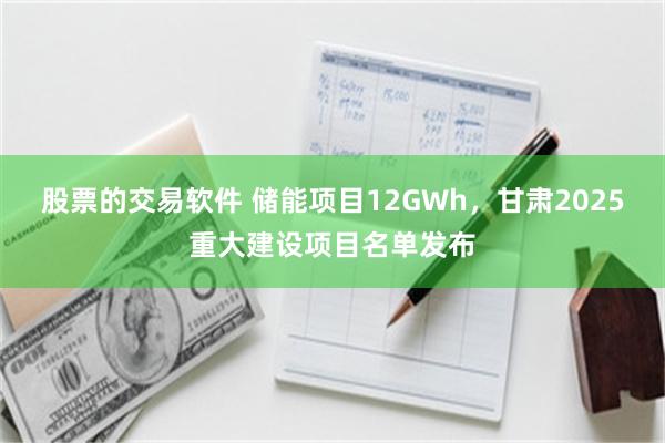 股票的交易软件 储能项目12GWh，甘肃2025重大建设项目名单发布