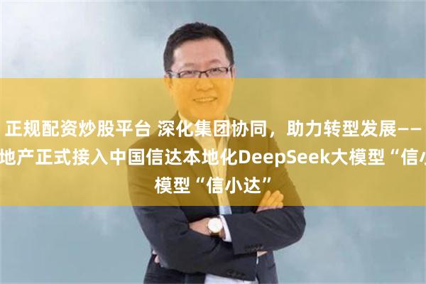 正规配资炒股平台 深化集团协同，助力转型发展——信达地产正式接入中国信达本地化DeepSeek大模型“信小达”