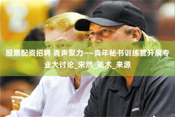股票配资招聘 青声聚力——青年秘书训练营开展专业大讨论_宋然_美术_来源