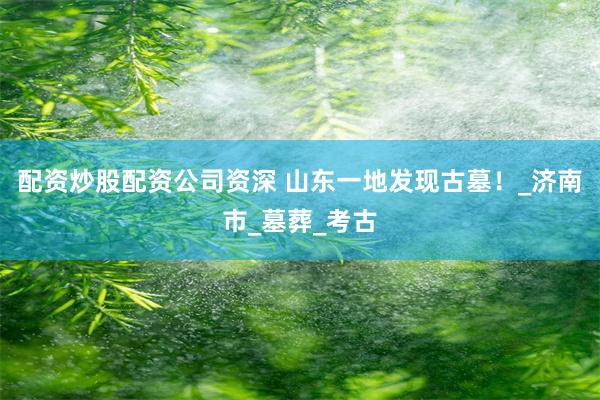 配资炒股配资公司资深 山东一地发现古墓！_济南市_墓葬_考古