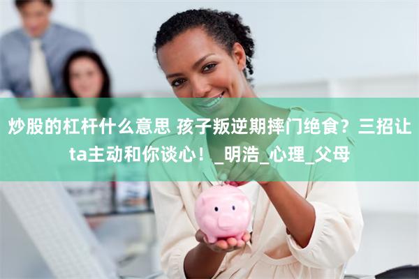 炒股的杠杆什么意思 孩子叛逆期摔门绝食？三招让ta主动和你谈心！_明浩_心理_父母