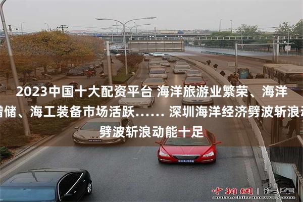 2023中国十大配资平台 海洋旅游业繁荣、海洋油气业增储、海工装备市场活跃…… 深圳海洋经济劈波斩浪动能十足