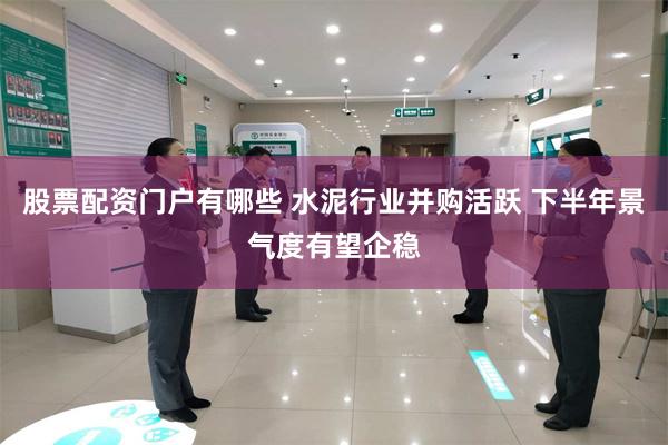 股票配资门户有哪些 水泥行业并购活跃 下半年景气度有望企稳