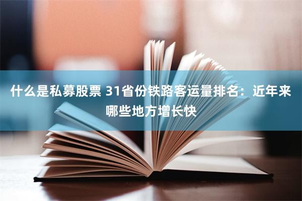 什么是私募股票 31省份铁路客运量排名：近年来哪些地方增长快