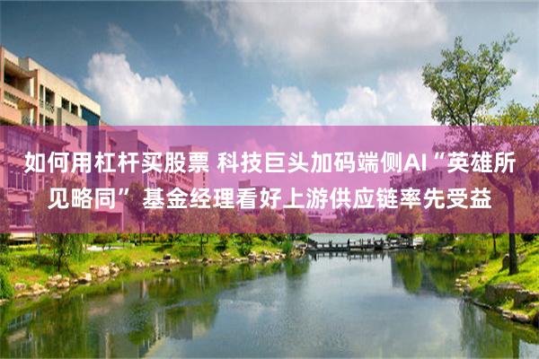 如何用杠杆买股票 科技巨头加码端侧AI“英雄所见略同” 基金经理看好上游供应链率先受益